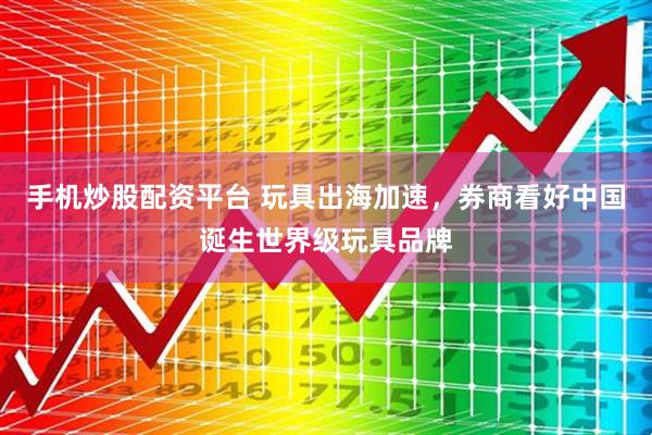 手机炒股配资平台 玩具出海加速，券商看好中国诞生世界级玩具品牌
