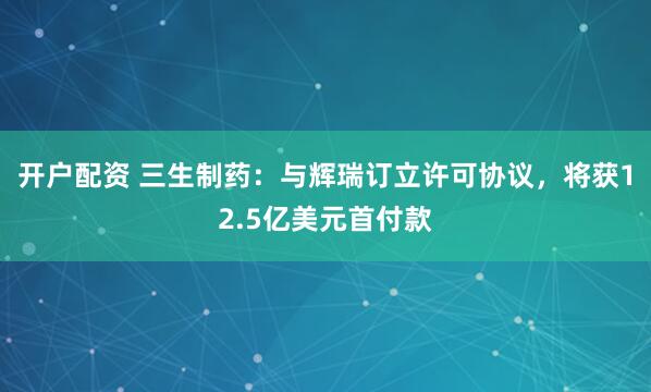 开户配资 三生制药：与辉瑞订立许可协议，将获12.5亿美元首付款