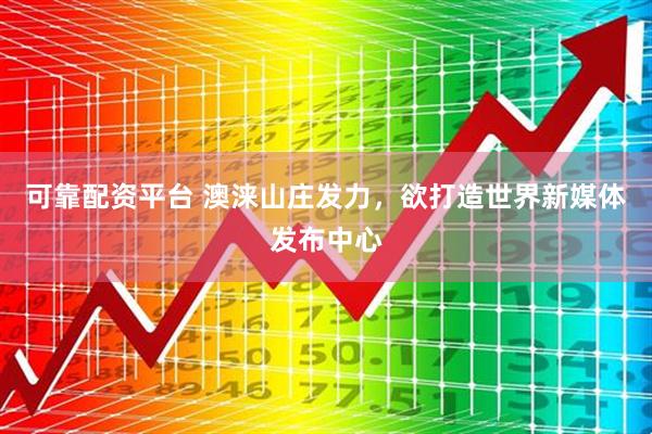 可靠配资平台 澳涞山庄发力，欲打造世界新媒体发布中心