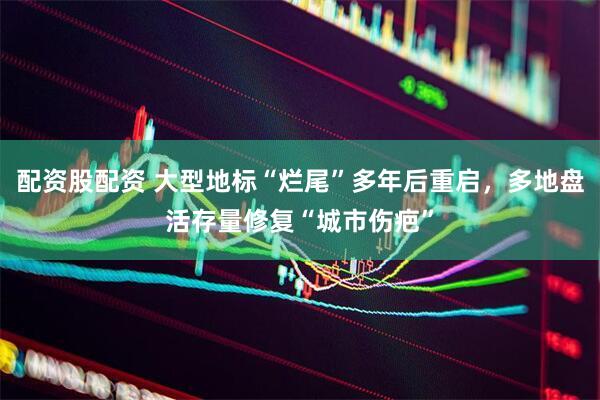 配资股配资 大型地标“烂尾”多年后重启，多地盘活存量修复“城市伤疤”