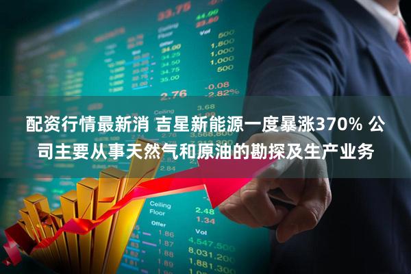 配资行情最新消 吉星新能源一度暴涨370% 公司主要从事天然气和原油的勘探及生产业务