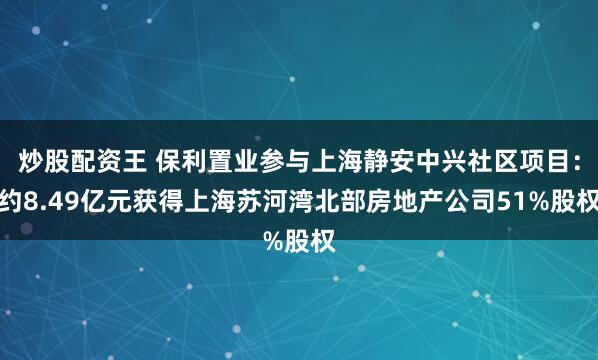 炒股配资王 保利置业参与上海静安中兴社区项目：约8.49亿元获得上海苏河湾北部房地产公司51%股权