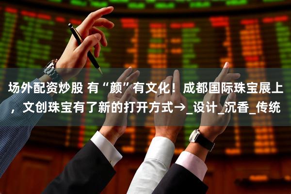 场外配资炒股 有“颜”有文化！成都国际珠宝展上，文创珠宝有了新的打开方式→_设计_沉香_传统