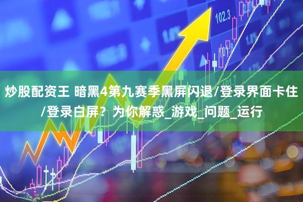 炒股配资王 暗黑4第九赛季黑屏闪退/登录界面卡住/登录白屏？为你解惑_游戏_问题_运行