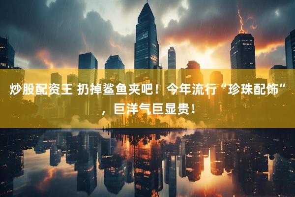炒股配资王 扔掉鲨鱼夹吧！今年流行“珍珠配饰”，巨洋气巨显贵！