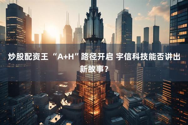 炒股配资王 “A+H”路径开启 宇信科技能否讲出新故事？