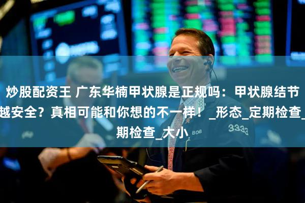 炒股配资王 广东华楠甲状腺是正规吗：甲状腺结节越小越安全？真相可能和你想的不一样！_形态_定期检查_大小