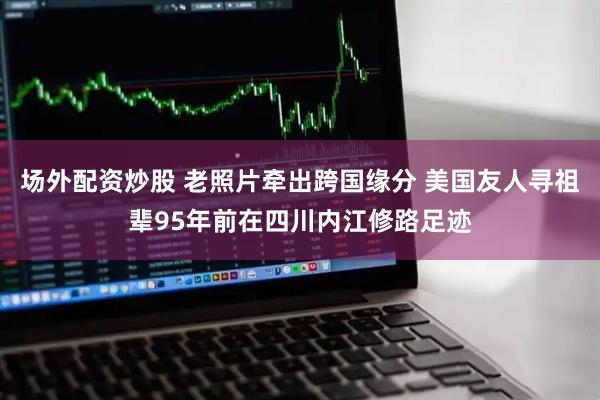 场外配资炒股 老照片牵出跨国缘分 美国友人寻祖辈95年前在四川内江修路足迹