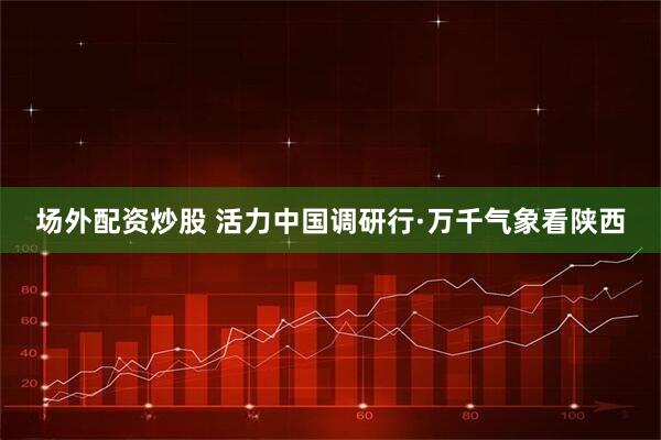 场外配资炒股 活力中国调研行·万千气象看陕西