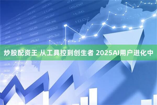 炒股配资王 从工具控到创生者 2025AI用户进化中