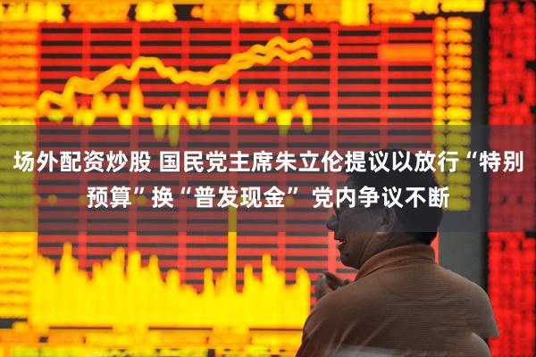 场外配资炒股 国民党主席朱立伦提议以放行“特别预算”换“普发现金” 党内争议不断