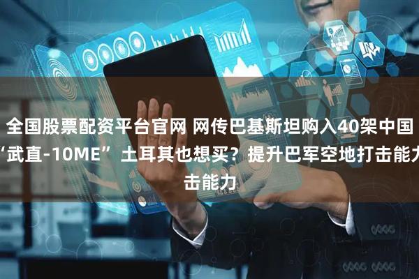全国股票配资平台官网 网传巴基斯坦购入40架中国“武直-10ME” 土耳其也想买？提升巴军空地打击能力
