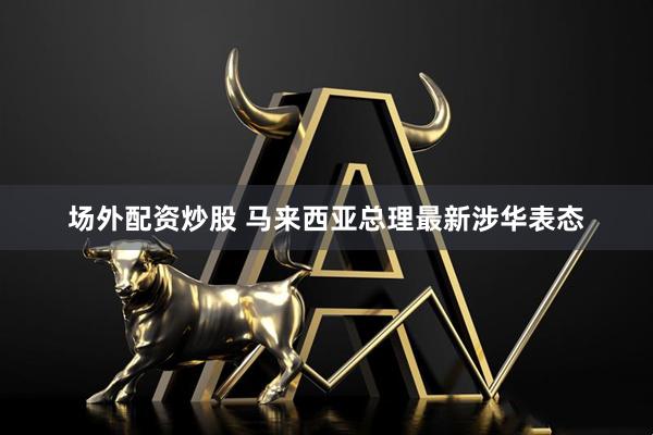 场外配资炒股 马来西亚总理最新涉华表态
