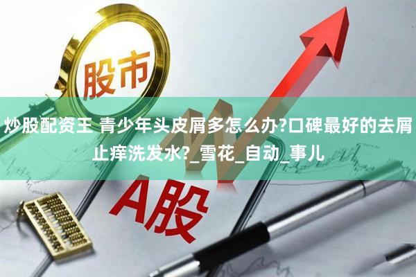 炒股配资王 青少年头皮屑多怎么办?口碑最好的去屑止痒洗发水?_雪花_自动_事儿