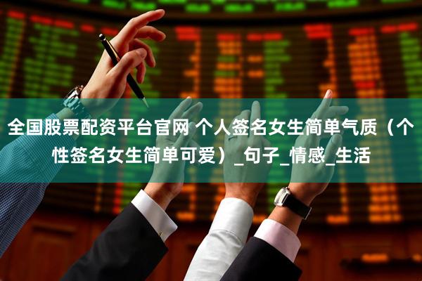 全国股票配资平台官网 个人签名女生简单气质（个性签名女生简单可爱）_句子_情感_生活