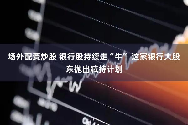场外配资炒股 银行股持续走“牛” 这家银行大股东抛出减持计划