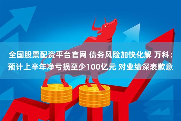 全国股票配资平台官网 债务风险加快化解 万科：预计上半年净亏损至少100亿元 对业绩深表歉意