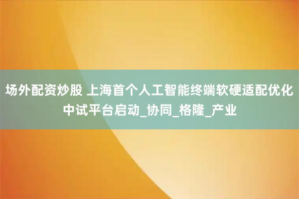场外配资炒股 上海首个人工智能终端软硬适配优化中试平台启动_协同_格隆_产业