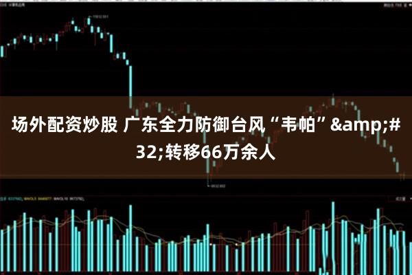 场外配资炒股 广东全力防御台风“韦帕”&#32;转移66万余人