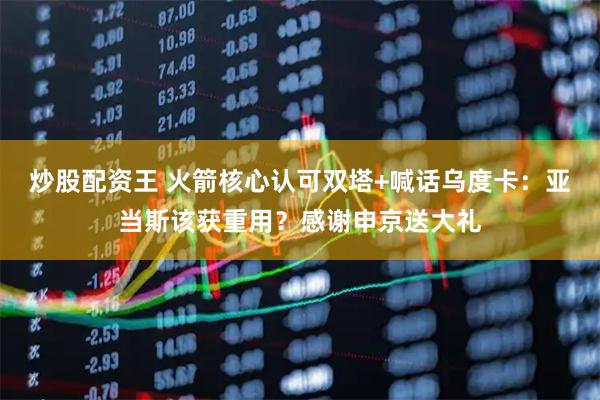 炒股配资王 火箭核心认可双塔+喊话乌度卡：亚当斯该获重用？感谢申京送大礼