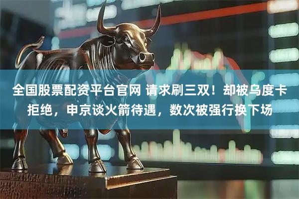 全国股票配资平台官网 请求刷三双！却被乌度卡拒绝，申京谈火箭待遇，数次被强行换下场