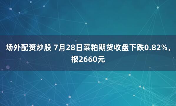 场外配资炒股 7月28日菜粕期货收盘下跌0.82%，报2660元