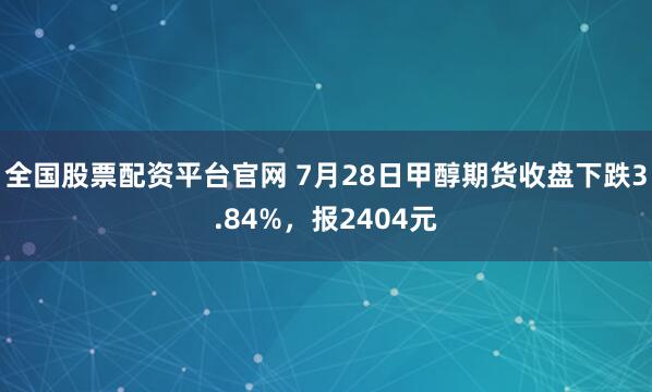 全国股票配资平台官网 7月28日甲醇期货收盘下跌3.84%，报2404元