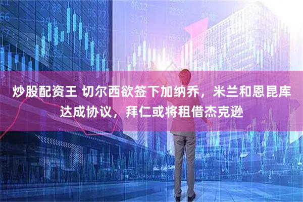 炒股配资王 切尔西欲签下加纳乔，米兰和恩昆库达成协议，拜仁或将租借杰克逊