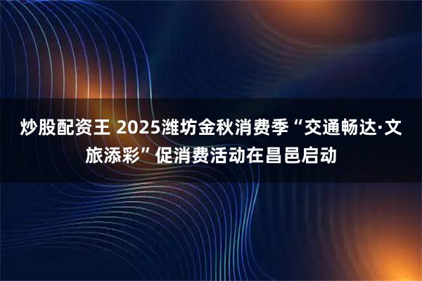 炒股配资王 2025潍坊金秋消费季“交通畅达·文旅添彩”促消费活动在昌邑启动