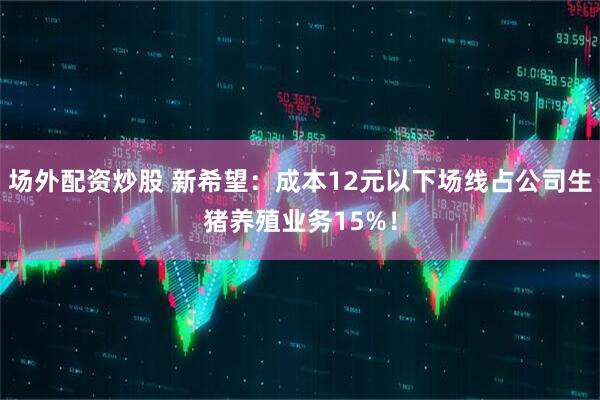 场外配资炒股 新希望：成本12元以下场线占公司生猪养殖业务15%！