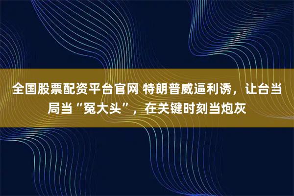 全国股票配资平台官网 特朗普威逼利诱，让台当局当“冤大头”，在关键时刻当炮灰