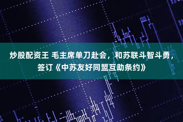 炒股配资王 毛主席单刀赴会,和苏联斗智斗勇,签订《中苏友好同盟互助条约》