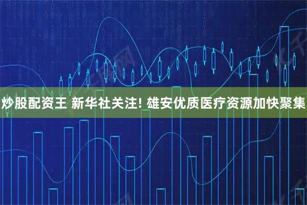炒股配资王 新华社关注! 雄安优质医疗资源加快聚集