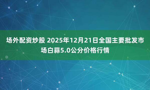 场外配资炒股 2025年12月21日全国主要批发市场白蒜5.0公分价格行情