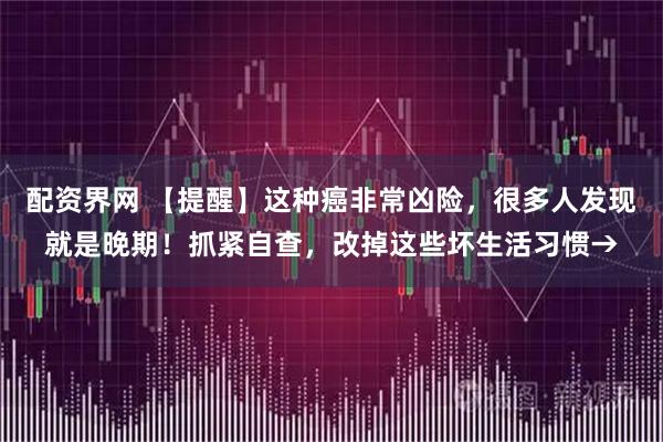 配资界网 【提醒】这种癌非常凶险，很多人发现就是晚期！抓紧自查，改掉这些坏生活习惯→