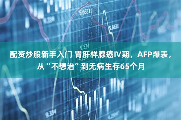 配资炒股新手入门 胃肝样腺癌Ⅳ期，AFP爆表，从“不想治”到无病生存65个月