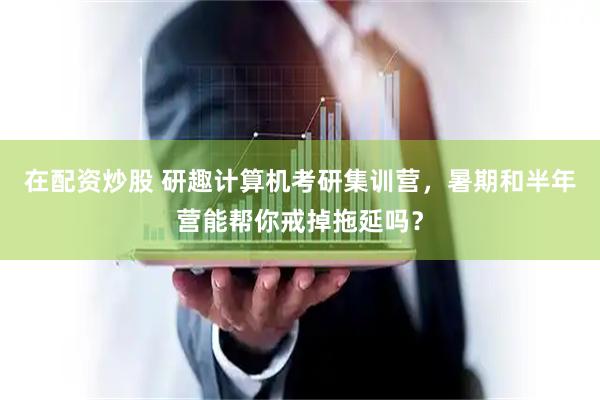 在配资炒股 研趣计算机考研集训营，暑期和半年营能帮你戒掉拖延吗？