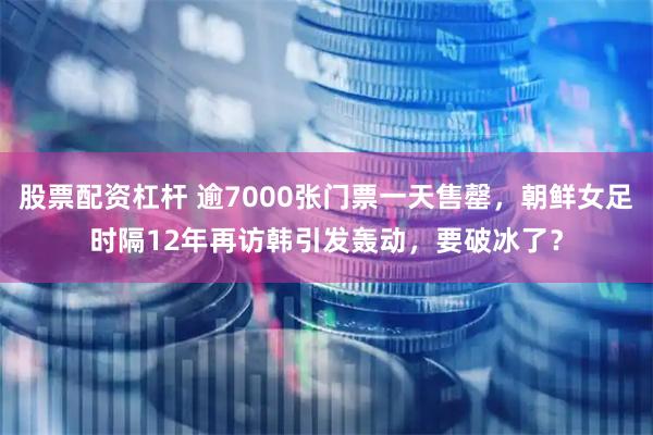 股票配资杠杆 逾7000张门票一天售罄，朝鲜女足时隔12年再访韩引发轰动，要破冰了？