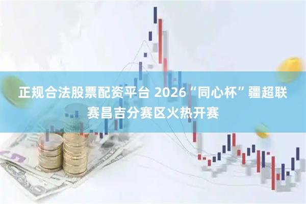 正规合法股票配资平台 2026“同心杯”疆超联赛昌吉分赛区火热开赛