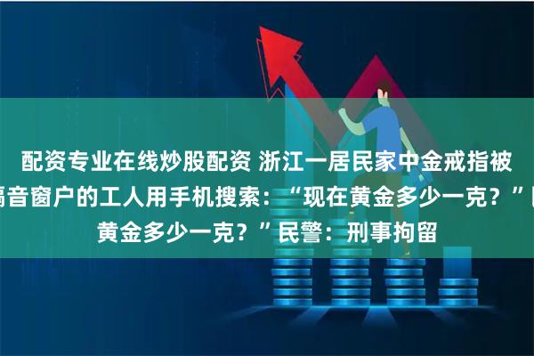 配资专业在线炒股配资 浙江一居民家中金戒指被盗，当天安装隔音窗户的工人用手机搜索：“现在黄金多少一克？”民警：刑事拘留